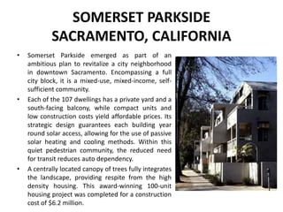 SOMERSET PARKSIDE
SACRAMENTO, CALIFORNIA
• Somerset Parkside emerged as part of an
ambitious plan to revitalize a city neighborhood
in downtown Sacramento. Encompassing a full
city block, it is a mixed-use, mixed-income, self-
sufficient community.
• Each of the 107 dwellings has a private yard and a
south-facing balcony, while compact units and
low construction costs yield affordable prices. Its
strategic design guarantees each building year
round solar access, allowing for the use of passive
solar heating and cooling methods. Within this
quiet pedestrian community, the reduced need
for transit reduces auto dependency.
• A centrally located canopy of trees fully integrates
the landscape, providing respite from the high
density housing. This award-winning 100-unit
housing project was completed for a construction
cost of $6.2 million.
 