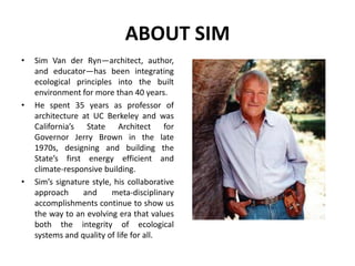 ABOUT SIM
• Sim Van der Ryn—architect, author,
and educator—has been integrating
ecological principles into the built
environment for more than 40 years.
• He spent 35 years as professor of
architecture at UC Berkeley and was
California’s State Architect for
Governor Jerry Brown in the late
1970s, designing and building the
State’s first energy efficient and
climate-responsive building.
• Sim’s signature style, his collaborative
approach and meta-disciplinary
accomplishments continue to show us
the way to an evolving era that values
both the integrity of ecological
systems and quality of life for all.
 
