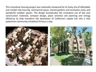 This innovative housing project was nationally renowned for its lively mix of affordable
and market rate housing, commercial space, shared gardens and recreation areas and
wonderful outdoor spaces. The design incorporates the innovative use of low cost
construction materials, compact design, place sensitive site planning and energy
efficiency to help transform the downtown of California’s capital city into a vital
pedestrian community inhabited 24 hours a day.
 