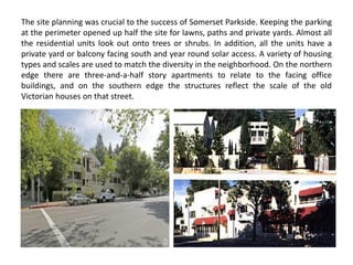 The site planning was crucial to the success of Somerset Parkside. Keeping the parking
at the perimeter opened up half the site for lawns, paths and private yards. Almost all
the residential units look out onto trees or shrubs. In addition, all the units have a
private yard or balcony facing south and year round solar access. A variety of housing
types and scales are used to match the diversity in the neighborhood. On the northern
edge there are three-and-a-half story apartments to relate to the facing office
buildings, and on the southern edge the structures reflect the scale of the old
Victorian houses on that street.
 