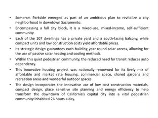 • Somerset Parkside emerged as part of an ambitious plan to revitalize a city
neighborhood in downtown Sacramento.
• Encompassing a full city block, it is a mixed-use, mixed-income, self-sufficient
community.
• Each of the 107 dwellings has a private yard and a south-facing balcony, while
compact units and low construction costs yield affordable prices.
• Its strategic design guarantees each building year round solar access, allowing for
the use of passive solar heating and cooling methods.
• Within this quiet pedestrian community, the reduced need for transit reduces auto
dependency.
• This innovative housing project was nationally renowned for its lively mix of
affordable and market rate housing, commercial space, shared gardens and
recreation areas and wonderful outdoor spaces.
• The design incorporates the innovative use of low cost construction materials,
compact design, place sensitive site planning and energy efficiency to help
transform the downtown of California’s capital city into a vital pedestrian
community inhabited 24 hours a day.
 