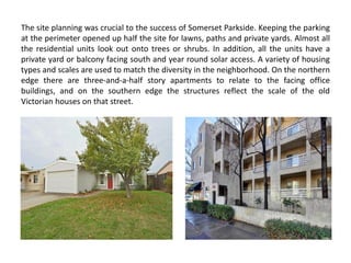 The site planning was crucial to the success of Somerset Parkside. Keeping the parking
at the perimeter opened up half the site for lawns, paths and private yards. Almost all
the residential units look out onto trees or shrubs. In addition, all the units have a
private yard or balcony facing south and year round solar access. A variety of housing
types and scales are used to match the diversity in the neighborhood. On the northern
edge there are three-and-a-half story apartments to relate to the facing office
buildings, and on the southern edge the structures reflect the scale of the old
Victorian houses on that street.
 