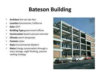 Bateson Building
• Architect Sim van der Ryn
• Location Sacramento, California
• Date 1977
• Building Type government offices
• Construction System precast concrete
• Climate warm temperate
• Context urban
• Style Environmental Modern
• Notes Energy conservation through a
mass storage, night flushing, passive
cooling strategy.
 
