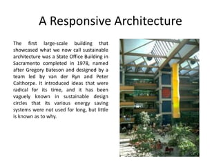 A Responsive Architecture
The first large-scale building that
showcased what we now call sustainable
architecture was a State Office Building in
Sacramento completed in 1978, named
after Gregory Bateson and designed by a
team led by van der Ryn and Peter
Calthorpe. It introduced ideas that were
radical for its time, and it has been
vaguely known in sustainable design
circles that its various energy saving
systems were not used for long, but little
is known as to why.
 