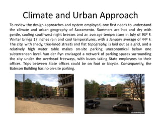 Climate and Urban Approach
To review the design approaches and system employed, one first needs to understand
the climate and urban geography of Sacramento. Summers are hot and dry with
gentle, cooling southwest night breezes and an average temperature in July of 93º F.
Winter brings 17 inches rain and cool temperatures, with a January average of 44º F.
The city, with shady, tree-lined streets and flat topography, is laid out as a grid, and a
relatively high water table makes on-site parking uneconomical below one
subterranean level. Van der Ryn envisaged a network of parking spaces surrounding
the city under the overhead freeways, with buses taking State employees to their
offices. Trips between State offices could be on foot or bicycle. Consequently, the
Bateson Building has no on-site parking.
 