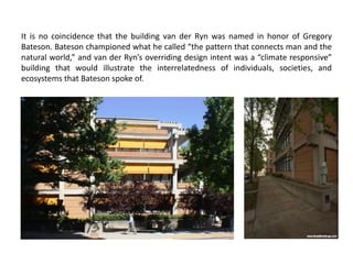 It is no coincidence that the building van der Ryn was named in honor of Gregory
Bateson. Bateson championed what he called “the pattern that connects man and the
natural world,” and van der Ryn’s overriding design intent was a “climate responsive”
building that would illustrate the interrelatedness of individuals, societies, and
ecosystems that Bateson spoke of.
 