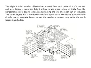 The edges are also handled differently to address their solar orientation. On the east
and west façades, motorized bright yellow canvas shades drop vertically from the
horizontal concrete beams to keep early morning and late afternoon sun off the glass.
The south façade has a horizontal concrete extension of the lattice structure with
closely spaced concrete beams to cut the southern summer sun, while the north
façade is unshaded.
 