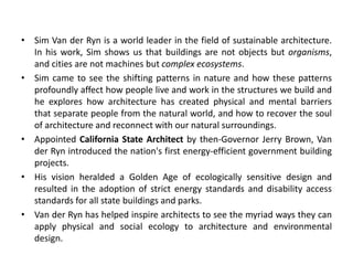 • Sim Van der Ryn is a world leader in the field of sustainable architecture.
In his work, Sim shows us that buildings are not objects but organisms,
and cities are not machines but complex ecosystems.
• Sim came to see the shifting patterns in nature and how these patterns
profoundly affect how people live and work in the structures we build and
he explores how architecture has created physical and mental barriers
that separate people from the natural world, and how to recover the soul
of architecture and reconnect with our natural surroundings.
• Appointed California State Architect by then-Governor Jerry Brown, Van
der Ryn introduced the nation's first energy-efficient government building
projects.
• His vision heralded a Golden Age of ecologically sensitive design and
resulted in the adoption of strict energy standards and disability access
standards for all state buildings and parks.
• Van der Ryn has helped inspire architects to see the myriad ways they can
apply physical and social ecology to architecture and environmental
design.
 