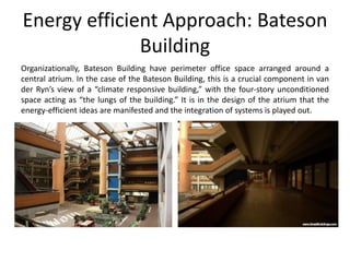 Energy efficient Approach: Bateson
Building
Organizationally, Bateson Building have perimeter office space arranged around a
central atrium. In the case of the Bateson Building, this is a crucial component in van
der Ryn’s view of a “climate responsive building,” with the four-story unconditioned
space acting as “the lungs of the building.” It is in the design of the atrium that the
energy-efficient ideas are manifested and the integration of systems is played out.
 