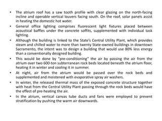 • The atrium roof has a saw tooth profile with clear glazing on the north-facing
incline and operable vertical louvers facing south. On the roof, solar panels assist
in heating the domestic hot water.
• General office lighting comprises fluorescent light fixtures placed between
acoustical baffles under the concrete soffits, supplemented with individual task
lighting.
• Although the building is linked to the State’s Central Utility Plant, which provides
steam and chilled water to more than twenty State-owned buildings in downtown
Sacramento, the intent was to design a building that would use 80% less energy
than a conventionally designed building.
• This would be done by “pre-conditioning” the air by passing the air from the
atrium over two 600-ton subterranean rock beds located beneath the atrium floor,
heating it in winter and cooling it in summer.
• At night, air from the atrium would be passed over the rock beds and
supplemented and moistened with evaporative spray air washers.
• In winter, the released thermal mass of the exposed concrete structure together
with heat from the Central Utility Plant passing through the rock beds would have
the effect of pre-heating the air.
• In the atrium, vertical canvas tube ducts and fans were employed to prevent
stratification by pushing the warm air downwards.
 