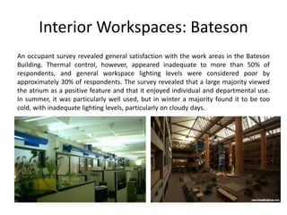 Interior Workspaces: Bateson
An occupant survey revealed general satisfaction with the work areas in the Bateson
Building. Thermal control, however, appeared inadequate to more than 50% of
respondents, and general workspace lighting levels were considered poor by
approximately 30% of respondents. The survey revealed that a large majority viewed
the atrium as a positive feature and that it enjoyed individual and departmental use.
In summer, it was particularly well used, but in winter a majority found it to be too
cold, with inadequate lighting levels, particularly on cloudy days.
 