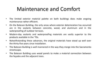 Maintenance and Comfort
• The limited exterior material palette on both buildings does make ongoing
maintenance rather efficient.
• On the Bateson Building, the only areas where exterior deterioration has occurred
are in the sealants between concrete, wood, and aluminum and in the
waterproofing of outdoor terraces.
• Modern-day sealants and waterproofing materials are vastly superior to the
products available in the ‘70s.
• Notwithstanding these advances, the original materials have stood up well over
the thirty-five years since installation.
• The Bateson Building is well mannered in the way they merge into the Sacramento
streetscape.
• The Bateson Building uses wood panels to make a material connection between
the façades and the adjacent trees.
 