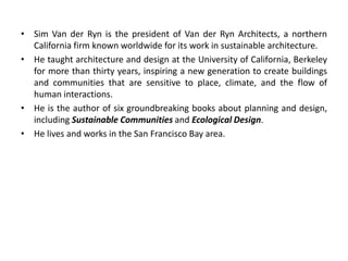 • Sim Van der Ryn is the president of Van der Ryn Architects, a northern
California firm known worldwide for its work in sustainable architecture.
• He taught architecture and design at the University of California, Berkeley
for more than thirty years, inspiring a new generation to create buildings
and communities that are sensitive to place, climate, and the flow of
human interactions.
• He is the author of six groundbreaking books about planning and design,
including Sustainable Communities and Ecological Design.
• He lives and works in the San Francisco Bay area.
 