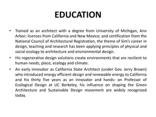 EDUCATION
• Trained as an architect with a degree from University of Michigan, Ann
Arbor; licenses from California and New Mexico; and certification from the
National Council of Architectural Registration, the theme of Sim’s career in
design, teaching and research has been applying principles of physical and
social ecology to architecture and environmental design.
• His regenerative design solutions create environments that are resilient to
human needs, place, ecology and climate.
• An early innovator as California State Architect (under Gov. Jerry Brown)
who introduced energy efficient design and renewable energy to California
and his thirty five years as an innovator and hands- on Professor of
Ecological Design at UC Berkeley, his influence on shaping the Green
Architecture and Sustainable Design movement are widely recognized
today.
 