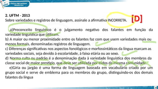2. UFTM - 2013
Sobre variedades e registros de linguagem, assinale a afirmativa INCORRETA.
a)Preconceito linguístico é o julgamento negativo dos falantes em função da
variedade linguística que utilizam.
b) A maior ou menor proximidade entre os falantes faz com que usem variedades mais ou
menos formais, denominadas registros de linguagem.
c) Diferenças significativas nos aspectos fonológicos e morfossintáticos da língua marcam as
variedades sociais, seja devido à escolaridade, à faixa etária ou ao sexo.
d) Norma culta ou padrão é a denominação dada à variedade linguística dos membros da
classe social de maior prestígio, que deve ser utilizada por todos da mesma comunidade.
e)Gíria ou jargão é uma forma de linguagem baseada em vocabulário criado por um
grupo social e serve de emblema para os membros do grupo, distinguindo-os dos demais
falantes da língua
[D]
10
 