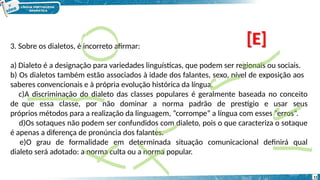 3. Sobre os dialetos, é incorreto afirmar:
a) Dialeto é a designação para variedades linguísticas, que podem ser regionais ou sociais.
b) Os dialetos também estão associados à idade dos falantes, sexo, nível de exposição aos
saberes convencionais e à própria evolução histórica da língua.
c)A discriminação do dialeto das classes populares é geralmente baseada no conceito
de que essa classe, por não dominar a norma padrão de prestígio e usar seus
próprios métodos para a realização da linguagem, “corrompe” a língua com esses “erros”.
d)Os sotaques não podem ser confundidos com dialeto, pois o que caracteriza o sotaque
é apenas a diferença de pronúncia dos falantes.
e)O grau de formalidade em determinada situação comunicacional definirá qual
dialeto será adotado: a norma culta ou a norma popular.
[E]
11
 