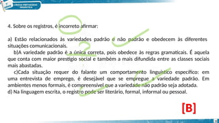 4. Sobre os registros, é incorreto afirmar:
a) Estão relacionados às variedades padrão e não padrão e obedecem às diferentes
situações comunicacionais.
b)A variedade padrão é a única correta, pois obedece às regras gramaticais. É aquela
que conta com maior prestígio social e também a mais difundida entre as classes sociais
mais abastadas.
c)Cada situação requer do falante um comportamento linguístico específico: em
uma entrevista de emprego, é desejável que se empregue a variedade padrão. Em
ambientes menos formais, é compreensível que a variedade não padrão seja adotada.
d) Na linguagem escrita, o registro pode ser literário, formal, informal ou pessoal.
[B]
12
 
