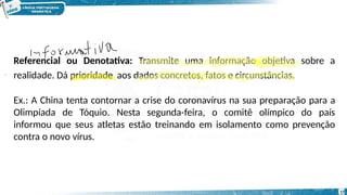 Referencial ou Denotativa: Transmite uma informação objetiva sobre a
realidade. Dá prioridade aos dados concretos, fatos e circunstâncias.
Ex.: A China tenta contornar a crise do coronavírus na sua preparação para a
Olimpíada de Tóquio. Nesta segunda-feira, o comitê olímpico do país
informou que seus atletas estão treinando em isolamento como prevenção
contra o novo vírus.
17
 