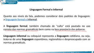 Linguagem Formal e Informal
Quanto aos níveis da fala, podemos considerar dois padrões de linguagem:
a linguagem formal e informal.
A linguagem formal, também chamada de "culta" está pautada no uso
correto das normas gramaticais bem como na boa pronúncia das palavras.
Linguagem informal ou coloquial representa a linguagem cotidiana, ou seja,
trata-se de uma linguagem espontânea, regionalista e despreocupada com as
normas gramaticais.
2
 