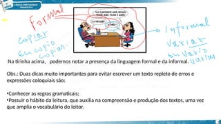 Na tirinha acima, podemos notar a presença da linguagem formal e da informal.
Obs.: Duas dicas muito importantes para evitar escrever um texto repleto de erros e
expressões coloquiais são:
•Conhecer as regras gramaticais;
•Possuir o hábito da leitura, que auxilia na compreensão e produção dos textos, uma vez
que amplia o vocabulário do leitor.
3
 