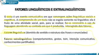 FATORES LINGUÍSTICOS E EXTRALINGUÍSTICOS
O texto é um evento comunicativo em que convergem ações linguísticas sociais e
cognitivas. A compreensão de um texto não se esgota somente no linguístico; ela é
fruto de uma atividade social, pois, para se realizar, faz-se necessário o uso da
linguagem atendendo ao contexto em que é produzida, interagindo dois fatores:
Fatores linguísticos (domínio do sentido e estrutura das frases e enunciados)
Fatores extralinguísticos (comportamentos, gestos, tom, intenção comunicativa,
conhecimentos partilhados).
4
 