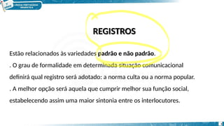 REGISTROS
Estão relacionados às variedades padrão e não padrão.
. O grau de formalidade em determinada situação comunicacional
definirá qual registro será adotado: a norma culta ou a norma popular.
. A melhor opção será aquela que cumprir melhor sua função social,
estabelecendo assim uma maior sintonia entre os interlocutores.
5
 