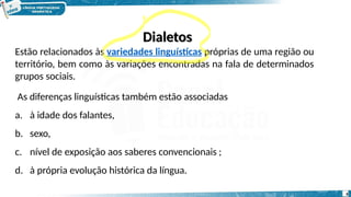 Dialetos
Estão relacionados às variedades linguísticas próprias de uma região ou
território, bem como às variações encontradas na fala de determinados
grupos sociais.
As diferenças linguísticas também estão associadas
a. à idade dos falantes,
b. sexo,
c. nível de exposição aos saberes convencionais ;
d. à própria evolução histórica da língua.
6
 