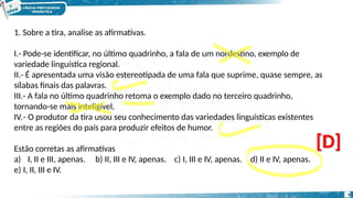 1. Sobre a tira, analise as afirmativas.
I.- Pode-se identificar, no último quadrinho, a fala de um nordestino, exemplo de
variedade linguística regional.
II.- É apresentada uma visão estereotipada de uma fala que suprime, quase sempre, as
sílabas finais das palavras.
III.- A fala no último quadrinho retoma o exemplo dado no terceiro quadrinho,
tornando-se mais inteligível.
IV.- O produtor da tira usou seu conhecimento das variedades linguísticas existentes
entre as regiões do país para produzir efeitos de humor.
c) I, III e IV, apenas. d) II e IV, apenas.
Estão corretas as afirmativas
a) I, II e III, apenas. b) II, III e IV, apenas.
e) I, II, III e IV.
[D]
9
 