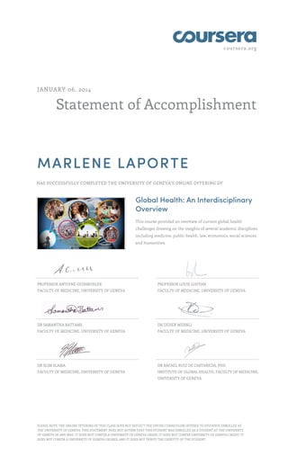 coursera.org
Statement of Accomplishment
JANUARY 06, 2014
MARLENE LAPORTE
HAS SUCCESSFULLY COMPLETED THE UNIVERSITY OF GENEVA'S ONLINE OFFERING OF
Global Health: An Interdisciplinary
Overview
This course provided an overview of current global health
challenges drawing on the insights of several academic disciplines
including medicine, public health, law, economics, social sciences
and humanities.
PROFESSOR ANTOINE GEISSBUHLER
FACULTY OF MEDICINE, UNIVERSITY OF GENEVA
PROFESSOR LOUIS LOUTAN
FACULTY OF MEDICINE, UNIVERSITY OF GENEVA
DR SAMANTHA BATTAMS
FACULTY OF MEDICINE, UNIVERSITY OF GENEVA
DR DIDIER WERNLI
FACULTY OF MEDICINE, UNIVERSITY OF GENEVA
DR SLIM SLAMA
FACULTY OF MEDICINE, UNIVERSITY OF GENEVA
DR RAFAEL RUIZ DE CASTAÑEDA, PHD
INSTITUTE OF GLOBAL HEALTH, FACULTY OF MEDICINE,
UNIVERSITY OF GENEVA
PLEASE NOTE: THE ONLINE OFFERING OF THIS CLASS DOES NOT REFLECT THE ENTIRE CURRICULUM OFFERED TO STUDENTS ENROLLED AT
THE UNIVERSITY OF GENEVA. THIS STATEMENT DOES NOT AFFIRM THAT THIS STUDENT WAS ENROLLED AS A STUDENT AT THE UNIVERSITY
OF GENEVA IN ANY WAY. IT DOES NOT CONFER A UNIVERSITY OF GENEVA GRADE; IT DOES NOT CONFER UNIVERSITY OF GENEVA CREDIT; IT
DOES NOT CONFER A UNIVERSITY OF GENEVA DEGREE; AND IT DOES NOT VERIFY THE IDENTITY OF THE STUDENT.
 
