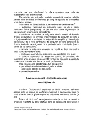 precizate mai sus, rămânând în afara acestora doar cele ale
avocaţilor şi cele ale militarilor.
Raporturile de asigurări sociale reprezintă aşadar relaţiile
juridice care se nasc, se modifică şi sting în legătură cu acoperirea
unor riscuri sociale.
Trăsăturile lor caracteristice sunt considerate următoarele:1
– subiectele raportului de asigurare sunt, pe de o parte,
persoana fizică (asiguratul), iar pe de altă parte organizaţia de
asigurări prin organismele competente;
– conţinutul raporturilor de asigurare este în esenţă alcătuit din
dreptul asiguratului la primirea indemnizaţiei de asigurări sociale şi
obligaţia corelativă a instituţiei de asigurări de a o plăti şi din obligaţia
asiguratului de a vira contribuţia de asigurări sociale corelativă cu
dreptul instituţiei de asigurare de a pretinde plata contribuţiei (raport
juridic de tip comutativ);
– raportul de asigurare se naşte, ca regulă, ex lege neavând la
bază voinţa subiectelor sale;
– conţinutul raportului de asigurare este prestabilit prin lege;
– obiectul raportului de asigurare constă, în principal, din
furnizarea unor prestaţii ce reprezintă venituri de înlocuire a câştigului
profesional (salariu, alte forme de venit profesional).
Intră în categoria acestor raporturi cele privind:
– pensiile şi alte drepturi de asigurări sociale;
– asigurările sociale de sănătate;
– protecţia şomerilor.
3. Asistenţa socială – instituţie a dreptului
securităţii sociale
Conform Dicţionarului explicatul al limbii române, asistenţa
socială este un sistem de ajutorare materială a persoanelor care nu
sunt apte de muncă şi nu dispun de mijloacele necesare traiului (p.
57).
Într-un alt dicţionar2
, se reţine că asistenţa socială reprezintă o
prestaţie realizată cu banii statului care se adresează celor aflaţi în
1 Alexandru Athanasiu, op. cit., p. 29.
2 Sergiu Tămaş, Dicţionar politic, ediţia a II-a revăzută şi adăugită, Casa de editură şi presă „Şansa“, Bucureşti, 1996, p. 221.
10
 