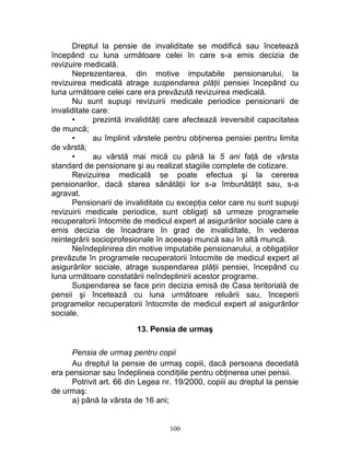Dreptul la pensie de invaliditate se modifică sau încetează
începând cu luna următoare celei în care s-a emis decizia de
revizuire medicală.
Neprezentarea, din motive imputabile pensionarului, la
revizuirea medicală atrage suspendarea plăţii pensiei începând cu
luna următoare celei care era prevăzută revizuirea medicală.
Nu sunt supuşi revizuirii medicale periodice pensionarii de
invaliditate care:
• prezintă invalidităţi care afectează ireversibil capacitatea
de muncă;
• au împlinit vârstele pentru obţinerea pensiei pentru limita
de vârstă;
• au vârstă mai mică cu până la 5 ani faţă de vârsta
standard de pensionare şi au realizat stagiile complete de cotizare.
Revizuirea medicală se poate efectua şi la cererea
pensionarilor, dacă starea sănătăţii lor s-a îmbunătăţit sau, s-a
agravat.
Pensionarii de invaliditate cu excepţia celor care nu sunt supuşi
revizuirii medicale periodice, sunt obligaţi să urmeze programele
recuperatorii întocmite de medicul expert al asigurărilor sociale care a
emis decizia de încadrare în grad de invaliditate, în vederea
reintegrării socioprofesionale în aceeaşi muncă sau în altă muncă.
Neîndeplinirea din motive imputabile pensionarului, a obligaţiilor
prevăzute în programele recuperatorii întocmite de medicul expert al
asigurărilor sociale, atrage suspendarea plăţii pensiei, începând cu
luna următoare constatării neîndeplinirii acestor programe.
Suspendarea se face prin decizia emisă de Casa teritorială de
pensii şi încetează cu luna următoare reluării sau, începerii
programelor recuperatorii întocmite de medicul expert al asigurărilor
sociale.
13. Pensia de urmaş
Pensia de urmaş pentru copii
Au dreptul la pensie de urmaş copiii, dacă persoana decedată
era pensionar sau îndeplinea condiţiile pentru obţinerea unei pensii.
Potrivit art. 66 din Legea nr. 19/2000, copiii au dreptul la pensie
de urmaş:
a) până la vârsta de 16 ani;
100
 