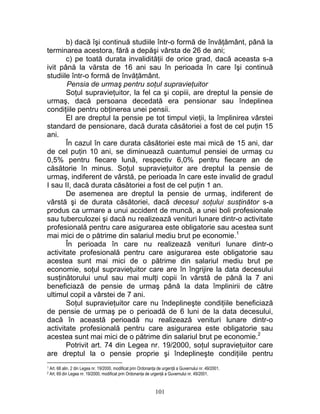 b) dacă îşi continuă studiile într-o formă de învăţământ, până la
terminarea acestora, fără a depăşi vârsta de 26 de ani;
c) pe toată durata invalidităţii de orice grad, dacă aceasta s-a
ivit până la vărsta de 16 ani sau în perioada în care îşi continuă
studiile într-o formă de învăţământ.
Pensia de urmaş pentru soţul supravieţuitor
Soţul supravieţuitor, la fel ca şi copiii, are dreptul la pensie de
urmaş, dacă persoana decedată era pensionar sau îndeplinea
condiţiile pentru obţinerea unei pensii.
El are dreptul la pensie pe tot timpul vieţii, la împlinirea vârstei
standard de pensionare, dacă durata căsătoriei a fost de cel puţin 15
ani.
În cazul în care durata căsătoriei este mai mică de 15 ani, dar
de cel puţin 10 ani, se diminuează cuantumul pensiei de urmaş cu
0,5% pentru fiecare lună, respectiv 6,0% pentru fiecare an de
căsătorie în minus. Soţul supravieţuitor are dreptul la pensie de
urmaş, indiferent de vârstă, pe perioada în care este invalid de gradul
I sau II, dacă durata căsătoriei a fost de cel puţin 1 an.
De asemenea are dreptul la pensie de urmaş, indiferent de
vârstă şi de durata căsătoriei, dacă decesul soţului susţinător s-a
produs ca urmare a unui accident de muncă, a unei boli profesionale
sau tuberculozei şi dacă nu realizează venituri lunare dintr-o activitate
profesională pentru care asigurarea este obligatorie sau acestea sunt
mai mici de o pătrime din salariul mediu brut pe economie.1
În perioada în care nu realizează venituri lunare dintr-o
activitate profesională pentru care asigurarea este obligatorie sau
acestea sunt mai mici de o pătrime din salariul mediu brut pe
economie, soţul supravieţuitor care are în îngrijire la data decesului
susţinătorului unul sau mai mulţi copii în vârstă de până la 7 ani
beneficiază de pensie de urmaş până la data împlinirii de către
ultimul copil a vârstei de 7 ani.
Soţul supravieţuitor care nu îndeplineşte condiţiile beneficiază
de pensie de urmaş pe o perioadă de 6 luni de la data decesului,
dacă în această perioadă nu realizează venituri lunare dintr-o
activitate profesională pentru care asigurarea este obligatorie sau
acestea sunt mai mici de o pătrime din salariul brut pe economie.2
Potrivit art. 74 din Legea nr. 19/2000, soţul supravieţuitor care
are dreptul la o pensie proprie şi îndeplineşte condiţiile pentru
1 Art. 68 alin. 2 din Legea nr. 19/2000, modificat prin Ordonanţa de urgenţă a Guvernului nr. 49/2001.
2 Art. 69 din Legea nr. 19/2000, modificat prin Ordonanţa de urgenţă a Guvernului nr. 49/2001.
101
 
