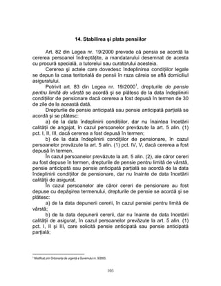 14. Stabilirea şi plata pensiilor
Art. 82 din Legea nr. 19/2000 prevede că pensia se acordă la
cererea persoanei îndreptăţite, a mandatarului desemnat de acesta
cu procură specială, a tutorelui sau curatorului acesteia.
Cererea şi actele care dovedesc îndeplinirea condiţiilor legale
se depun la casa teritorială de pensii în raza căreia se află domiciliul
asiguratului.
Potrivit art. 83 din Legea nr. 19/20001
, drepturile de pensie
pentru limită de vârstă se acordă şi se plătesc de la data îndeplinirii
condiţiilor de pensionare dacă cererea a fost depusă în termen de 30
de zile de la această dată.
Drepturile de pensie anticipată sau pensie anticipată parţială se
acordă şi se plătesc:
a) de la data îndeplinirii condiţiilor, dar nu înaintea încetării
calităţii de angajat, în cazul persoanelor prevăzute la art. 5 alin. (1)
pct. I, II, III, dacă cererea a fost depusă în termen;
b) de la data îndeplinirii condiţiilor de pensionare, în cazul
persoanelor prevăzute la art. 5 alin. (1) pct. IV, V, dacă cererea a fost
depusă în termen.
În cazul persoanelor prevăzute la art. 5 alin. (2), ale căror cereri
au fost depuse în termen, drepturile de pensie pentru limită de vârstă,
pensie anticipată sau pensie anticipată parţială se acordă de la data
îndeplinirii condiţiilor de pensionare, dar nu înainte de data încetării
calităţii de asigurat.
În cazul persoanelor ale căror cereri de pensionare au fost
depuse cu depăşirea termenului, drepturile de pensie se acordă şi se
plătesc:
a) de la data depunerii cererii, în cazul pensiei pentru limită de
vârstă;
b) de la data depunerii cererii, dar nu înainte de data încetării
calităţii de asigurat, în cazul persoanelor prevăzute la art. 5 alin. (1)
pct. I, II şi III, care solicită pensie anticipată sau pensie anticipată
parţială;
1 Modificat prin Ordonanţa de urgenţă a Guvernului nr. 9/2003.
103
 