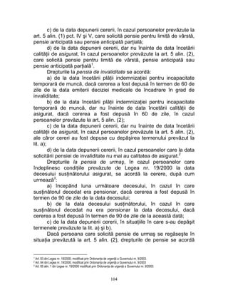 c) de la data depunerii cererii, în cazul persoanelor prevăzute la
art. 5 alin. (1) pct. IV şi V, care solicită pensie pentru limită de vârstă,
pensie anticipată sau pensie anticipată parţială;
d) de la data depunerii cererii, dar nu înainte de data încetării
calităţii de asigurat, în cazul persoanelor prevăzute la art. 5 alin. (2),
care solicită pensie pentru limită de vârstă, pensie anticipată sau
pensie anticipată parţială1
.
Drepturile la pensia de invaliditate se acordă:
a) de la data încetării plăţii indemnizaţiei pentru incapacitate
temporară de muncă, dacă cererea a fost depusă în termen de 60 de
zile de la data emiterii deciziei medicale de încadrare în grad de
invaliditate;
b) de la data încetării plăţii indemnizaţiei pentru incapacitate
temporară de muncă, dar nu înainte de data încetării calităţii de
asigurat, dacă cererea a fost depusă în 60 de zile, în cazul
persoanelor prevăzute la art. 5 alin. (2);
c) de la data depunerii cererii, dar nu înainte de data încetării
calităţii de asigurat, în cazul persoanelor prevăzute la art. 5 alin. (2),
ale căror cereri au fost depuse cu depăşirea termenului prevăzut la
lit. a);
d) de la data depunerii cererii, în cazul persoanelor care la data
solicitării pensiei de invaliditate nu mai au calitatea de asigurat.2
Drepturile la pensia de urmaş, în cazul persoanelor care
îndeplinesc condiţiile prevăzute de Legea nr. 19/2000 la data
decesului susţinătorului asigurat, se acordă la cerere, după cum
urmează3
:
a) începând luna următoare decesului, în cazul în care
susţinătorul decedat era pensionar, dacă cererea a fost depusă în
termen de 90 de zile de la data decesului;
b) de la data decesului susţinătorului, în cazul în care
susţinătorul decedat nu era pensionar la data decesului, dacă
cererea a fost depusă în termen de 90 de zile de la această dată;
c) de la data depunerii cererii, în situaţiile în care s-au depăşit
termenele prevăzute la lit. a) şi b).
Dacă persoana care solicită pensie de urmaş se regăseşte în
situaţia prevăzută la art. 5 alin. (2), drepturile de pensie se acordă
1 Art. 83 din Legea nr. 19/2000, modificat prin Ordonanţa de urgenţă a Guvernului nr. 9/2003.
2 Art. 84 din Legea nr. 19/2000, modificat prin Ordonanţa de urgenţă a Guvernului nr. 9/2003
3 Art. 85 alin. 1 din Legea nr. 19/2000 modificat prin Ordonanţa de urgenţă a Guvernului nr. 9/2003.
104
 
