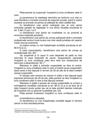 Plata pensiei se suspendă, începând cu luna următoare celei în
care:
a) pensionarul îşi stabileşte domiciliul pe teritoriul unui stat cu
care România a încheiat convenţii de asigurări sociale, dacă în cadrul
acesteia se prevede că pensia se plăteşte de către celălalt stat;
b) beneficiarul unei pensii anticipate sau al unei pensii
anticipate parţiale se regăseşte în una dintre situaţiile prevăzute la
art. 5 alin (1) pct. I şi II.
c) beneficiarul unei pensii de invaliditate nu se prezintă la
revizuirea medicală periodică;
d) beneficiarul unei pensii de urmaş realizează dintr-o activitate
profesională venituri brute lunare mai mari decât jumătate din salariul
mediu brut pe economie;
e) copilul urmaş nu mai îndeplineşte condiţiile prevăzute la art.
66 lit b) şi c);
f) soţul supravieţuitor, beneficiarul unei pensii de urmaş se
recăsătoreşte (art. 92) 1
.
Se suspendă şi în cazul în care taloanele de plată au fost
returnate la casa teritorială de pensii. Suspendarea operează
începând cu luna următoare celei de-a treia luni consecutive de
returnare a taloanelor(art. 921
).2
Reluarea în plată a pensiilor suspendate se face la cerere,
începând cu luna următoare celei în care a încetat cauza suspendării,
dacă cerea a fost depusă în termen de 30 de zile de la data încetării
cauzei suspendării.
În situaţia care cererea de reluare în plată a fost depusă după
expirarea termenului de 30 de zile, plata pensiei se face începând cu
luna următoare celei în care a fost depusă cererea.
Reluarea în plată a pensiei de urmaş suspendată ca urmare a
neîndeplinirii condiţiilor prevăzute la art. 66 lit. b) şi c) se face de la
data începerii anului şcolar sau de la data emiterii deciziei medicale
de încadrare într-un grad de invaliditate (art. 93).
Plata pensiei încetează începând cu luna următoare celei în
care:
a) beneficiarul a decedat;
b) beneficiarul nu mai îndeplineşte condiţiile legale în temeiul
cărora i-a fost acordată pensia;
1 Modificat prin Ordonanţa de urgenţa a Guvernului nr. 9/2003.
2 Articolul 921 a fost introdus prin Ordonanţa de urgenţă a Guvernului nr. 69/2006.
106
 