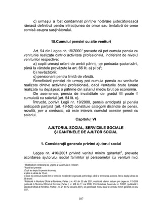 c) urmaşul a fost condamnat printr-o hotărâre judecătorească
rămasă definitivă pentru infracţiunea de omor sau tentativă de omor
comisă asupra susţinătorului.
15.Cumulul pensiei cu alte venituri
Art. 94 din Legea nr. 19/20001
prevede că pot cumula pensia cu
veniturile realizate dintr-o activitate profesională, indiferent de nivelul
veniturilor respective:
a) copiii urmaşi orfani de ambii părinţi, pe perioada şcolarizării,
până la vârstele prevăzute la art. 66 lit. a) şi b)2
;
b) nevăzătorii;
c) pensionarii pentru limită de vârstă.
Beneficiarii pensiei de urmaş pot cumula pensia cu veniturile
realizate dintr-o activitate profesională, dacă veniturile brute lunare
realizate nu depăşesc o pătrime din salariul mediu brut pe economie.
De asemenea, pensia de invaliditate de gradul III poate fi
cumulată cu salariul (art. 54 lit. c).
Întrucât, potrivit Legii nr. 19/2000, pensia anticipată şi pensia
anticipată parţială (art. 49-52) constituie categorii distincte de pensii,
rezultă, per a contrario, că este interzis cumulul acestor pensii cu
salariul.
Capitolul VI
AJUTORUL SOCIAL, SERVICIILE SOCIALE
ŞI CANTINELE DE AJUTOR SOCIAL
1. Consideraţii generale privind ajutorul social
Legea nr. 416/2001 privind venitul minim garantat3
, prevede
acordarea ajutorului social familiilor şi persoanelor cu venituri mici
1 Modificat prin Ordonanţa de urgenţă a Guvernului nr. 49/2001.
2 Acest text prevede:
„Copiii au dreptul la pensie de urmaş:
a) până la vârsta de 16 ani;
b) dacă îşi continuă studiile într–o formă de învăţământ organizată potrivit legii, până la terminarea acestora, fără a depăşi vârsta de
26 de ani“.
3 Publicată în Monitorul Oficial al României, Partea I, nr. 401 din 20 iulie 2001, modificată ulterior, inclusiv prin Legea nr. 115/2006
(publicată în Monitorul Oficial al Romniei, Partea I, nr. 408 din 11 mai 2006). Prin Hotărârea Guvernului nr. 5/2007, (publicată în
Monitorul Oficial al României, Partea I, nr. 21 din 12 ianuarie 2007), se garantează nivelul lunar al venitului minim garantat pe anul
2007.
107
 