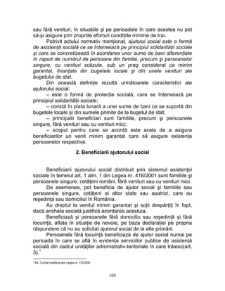 sau fără venituri, în situaţiile şi pe perioadele în care acestea nu pot
să-şi asigure prin propriile eforturi condiţiile minime de trai.
Potrivit actului normativ menţionat, ajutorul social este o formă
de asistenţă socială ce se întemeiază pe principiul solidarităţii sociale
şi care se concretizează în acordarea unor sume de bani diferenţiate
în raport de numărul de persoane din familie, precum şi persoanelor
singure, cu venituri scăzute, sub un prag considerat ca minim
garantat, finanţate din bugetele locale şi din unele venituri ale
bugetului de stat.
Din această definiţie rezultă următoarele caracteristici ale
ajutorului social:
– este o formă de protecţie socială, care se întemeiază pe
principiul solidarităţii sociale;
– constă în plata lunară a unei sume de bani ce se suportă din
bugetele locale şi din sumele primite de la bugetul de stat;
– principalii beneficiari sunt familiile, precum şi persoanele
singure, fără venituri sau cu venituri mici;
– scopul pentru care se acordă este acela de a asigura
beneficiarilor un venit minim garantat care să asigure existenţa
persoanelor respective.
2. Beneficiarii ajutorului social
Beneficiarii ajutorului social distribuit prin sistemul asistenţei
sociale în temeiul art. 1 alin. 1 din Legea nr. 416/2001 sunt familiile şi
persoanele singure, cetăţeni români, fără venituri sau cu venituri mici.
De asemenea, pot beneficia de ajutor social şi familiile sau
persoanele singure, cetăţeni ai altor state sau apatrizi, care au
reşedinţa sau domiciliul în România.
Au dreptul la venitul minim garantat şi soţii despărţiţi în fapt,
dacă ancheta socială justifică acordarea acestuia.
Beneficiază şi persoanele fără domiciliu sau reşedinţă şi fără
locuinţă, aflate în situaţie de nevoie, pe baza declaraţiei pe propria
răspundere că nu au solicitat ajutorul social de la alte primării.
Persoanele fără locuinţă beneficiază de ajutor social numai pe
perioada în care se află în evidenţa serviciilor publice de asistenţă
socială din cadrul unităţilor administrativ-teritoriale în care trăiesc(art.
3).1
1 Art. 3 a fost modificat prin Legea nr. 115/2006.
108
 