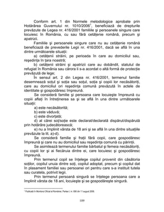 Conform art. 1 din Normele metodologice aprobate prin
Hotărârea Guvernului nr. 1010/20061
, beneficiază de drepturile
prevăzute de Legea nr. 416/2001 familiile şi persoanele singure care
locuiesc în România, cu sau fără cetăţenie română, precum şi
apatrizii.
Familiile şi persoanele singure care nu au cetăţenie română
beneficiază de prevederile Legii nr. 416/2001, dacă se află în una
dintre următoarele situaţii:
a) cetăţenii străini, pe perioada în care au domiciliul sau,
reşedinţa în ţara noastră;
b) cetăţenii străini şi apatrizii care au dobândit, statutul de
refugiat în România sau cărora li s-a acordat o altă formă de protecţie
prevăzută de lege;
În sensul art. 2 din Legea nr. 416/2001, termenul familie
desemnează soţul şi soţia sau soţul, soţia şi copiii lor necăsătoriţi,
care au domiciliul ori reşedinţa comună prevăzută în actele de
identitate şi gospodăresc împreună.
Se consideră familie şi persoana care locuieşte împreună cu
copiii aflaţi în întreţinerea sa şi se află în una dintre următoarele
situaţii:
a) este necăsătorită;
b) este văduvă;
c) este divorţată;
d) al cărei soţ/soţie este declarat/declarată dispărut/dispărută
prin hotărâre judecătorească;
e) nu a împlinit vârsta de 18 ani şi se află în una dintre situaţiile
prevăzute la lit. a)-d).
Se consideră familie şi fraţii fără copii, care gospodăresc
împreună şi care nu au domiciliul sau reşedinţa comună cu părinţii.
Se asimilează termenului familie bărbatul şi femeia necăsătoriţi,
cu copiii lor şi ai fiecăruia dintre ei, care locuiesc şi gospodăresc
împreună.
Prin termenul copil se înţelege copilul provenit din căsătoria
soţilor, copilul unuia dintre soţi, copilul adoptat, precum şi copilul dat
în plasament familiei sau persoanei ori pentru care s-a instituit tutela
sau curatela, potrivit legii.
Prin termenul persoană singură se înţelege persoana care a
împlinit vârsta de 18 ani, locuieşte şi se gospodăreşte singură.
1 Publicată în Monitorul Oficial al României, Partea I, nr. 690 din 11 august 2006.
109
 