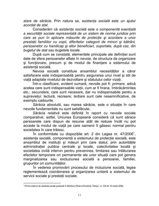 stare de sărăcie. Prin natura sa, asistenţa socială este un ajutor
acordat de stat.
Considerăm că asistenţa socială este o componentă esenţială
a securităţii sociale reprezentată de un sistem de norme juridice prin
care se pun în aplicare măsurile de protecţie şi acordare a unor
prestaţii familiilor cu copii, diferitelor categorii de minori şi bătrâni,
persoanelor cu handicap şi altor beneficiari, suportate, după caz, din
bugetul de stat sau bugetele locale.
După cum se constată, elementele principale ale definiţiei sunt
date de sfera persoanelor aflate în nevoie, de structura de organizare
şi funcţionare, precum şi de modul de finanţare a sistemului de
asistenţă socială.
Nevoia socială constituie ansamblul necesităţilor a căror
satisfacere este indispensabilă pentru asigurarea unui nivel şi stil de
viaţă adaptate nivelului de dezvoltare şi statutului celor vizaţi.
Într-o clasificare, evident sumară, nevoile pot fi: primare, adică
acelea care sunt indispensabile vieţii, cum ar fi hrana, îmbrăcămintea
etc.; secundare, care sunt necesare, dar nu indispensabile pentru a
supravieţui: lectură, recreere; terţiare sunt cele nesemnificative, de
exemplu cadourile.
Sărăcia absolută, sau marea sărăcie, este o situaţie în care
nevoile fundamentale nu sunt satisfăcute.
Sărăcia relativă este definită în raport cu nevoile sociale
comparative; astfel, Uniunea Europeană consideră că sunt sărace
persoanele care dispun de resurse atât de reduse încât nu pot
accede la modul de viaţă pe care oamenii îl găsesc normal pentru
societatea în care trăiesc.
În conformitate cu dispoziţiile art. 2 din Legea nr. 47/20061
,
asistenţa socială, componentă a sistemului de protecţie socială, este
ansamblul de instituţii şi măsuri prin care statul, prin autorităţile
administraţiei publice centrale şi locale, colectivitatea locală şi
societatea civilă intervin pentru prevenirea, limitarea sau înlăturarea
efectelor temporare ori permanente ale unor situaţii care pot genera
marginalizarea sau excluziunea socială a persoanei, familiei,
grupurilor ori comunităţilor.
În vederea promovării procesului de incluziune socială, legea
reglementează coordonarea şi organizarea unitară a sistemului de
servicii sociale şi prestaţii sociale.
1 Privind sistemul de asistenţă socială (publicată în Monitorul Oficial al României, Partea I, nr. 239 din 16 martie 2006).
11
 