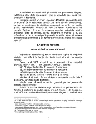 Beneficiază de acest venit şi familiile sau persoanele singure,
cetăţeni ai altor state sau apatrizi, care au reşedinţa sau, după caz,
domiciliul în România.1
În sfârşit, potrivit art. 7 din Legea nr. 416/2001, persoanele apte
de muncă2
, ce nu realizează venituri din salarii sau din alte activităţi,
se iau în considerare la stabilirea numărului membrilor de familie
pentru determinarea nivelului de venit pe familie numai dacă fac
dovada faptului că sunt în evidenţa agenţiei teritoriale pentru
ocuparea forţei de muncă, pentru încadrare în muncă, şi nu au
refuzat un loc de muncă ori participarea la serviciile pentru stimularea
ocupării forţei de muncă şi de formare profesională oferite de aceste
agenţii.3
3. Condiţiile necesare
pentru atribuirea ajutorului social
În principal, acordarea ajutorului social este legată de pragul de
sărăcie, care diferă în funcţie de nivelul veniturilor şi componenţa
familiei.
Pentru anul 2007 nivelul lunar al venitului minim garantat
prevăzut la art. 4 alin. (1) din Legea nr. 416/2001, este de:
a) 173 lei pentru familiile formate din 2 persoane;
b) 241 lei pentru familiile formate din 3 persoane;
c) 300 lei pentru familiile formate din 4 persoane;
d) 356. lei pentru familiile formate din 5 persoane;
e) câte 24 lei pentru fiecare altă persoană peste numărul de 5
persoane, care face parte din familie.
Nivelul lunar al venitului minim garantat pentru persoanele
singure, este de 96 lei.4
Pentru a stimula interesul faţă de muncă al persoanelor din
familiile beneficiare de ajutor social, prin art. 6 alin. 1 din Legea nr.
416/2001 s-a stabilit că familiile şi persoanele singure cu venituri nete
1 Art. 2 a fost modificat prin Legea nr. 115/2006.
2 Art. 71 a fost introdus prin Legea nr. 115/2006 şi prevede că: prin persoană aptă de muncă se înţelege persoana care îndeplineşte
următoarele condiţii:
a) are vârsta cuprinsă între 16 ani şi vârsta standard de pensionare;
b) nu urmează o formă de învăţământ cursuri de zi prevăzută de lege;
c) are starea de sănătate şi capacitatea fizică şi psihică corespunzătoare, care o fac aptă pentru prestarea unei munci.
Incapacitatea fizică şi psihică este dovedită cu acte eliberate în condiţiile legii
3 Art. 7 a fost modificat prin Legea nr. 115/2006.
4 Articol modificat prin Hotărârea Guvernului nr. 5/2007.
110
 