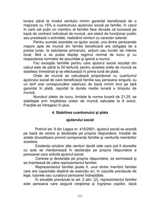 lunare până la nivelul venitului minim garantat beneficiază de o
majorare cu 15% a cuantumului ajutorului social pe familie, în cazul
în care cel puţin un membru al familiei face dovada că lucrează pe
bază de contract individual de muncă, are statut de funcţionar public
sau prestează o activitate, realizând venituri cu caracter salarial.
Pentru sumele acordate ca ajutor social, una dintre persoanele
majore apte de muncă din familia beneficiară are obligaţia de a
presta lunar, la solicitarea primarului, acţiuni sau lucrări de interes
local, fără a se putea depăşi regimul normal de lucru şi cu
respectarea normelor de securitate şi igienă a muncii.
Fac excepţie familiile pentru care ajutorul social rezultat din
calcul este de până la 50 lei/lună; pentru acestea orele de muncă se
stabilesc trimestrial şi se efectuează în prima lună de plată.
Orele de muncă se calculează proporţional cu cuantumul
ajutorului social de care beneficiază familia sau persoana singură, cu
un tarif orar corespunzător salariului de bază minim brut pe ţară
garantat în plată, raportat la durata medie lunară a timpului de
muncă.
Numărul zilelor de lucru, limitate la norma lunară de 21,25, se
stabileşte prin împărţirea orelor de muncă calculate la 8 ore/zi.
Fracţiile se întregesc în plus.
4. Stabilirea cuantumului şi plata
ajutorului social
Potrivit art. 9 din Legea nr. 416/2001, ajutorul social se acordă
pe bază de cerere şi declaraţie pe propria răspundere, însoţite de
actele doveditoare privind componenţa familiei şi veniturile membrilor
acesteia.
Existenţa oricăror alte venituri decât cele care pot fi dovedite
cu acte se menţionează în declaraţia pe propria răspundere a
persoanei care solicită ajutorul social.
Cererea şi declaraţia pe propria răspundere, se semnează şi
se înaintează de către reprezentantul familiei.
Reprezentantul familiei poate fi, unul dintre membrii familiei
care are capacitate deplină de exerciţiu ori, în cazurile prevăzute de
lege, tutorele sau curatorul persoanei îndreptăţite.
În situaţiile prevăzute la art. 2 alin. (2), reprezentantul familiei
este persoana care asigură creşterea şi îngrijirea copiilor, dacă
111
 