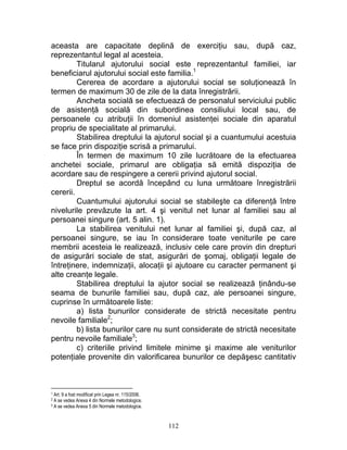 aceasta are capacitate deplină de exerciţiu sau, după caz,
reprezentantul legal al acesteia.
Titularul ajutorului social este reprezentantul familiei, iar
beneficiarul ajutorului social este familia.1
Cererea de acordare a ajutorului social se soluţionează în
termen de maximum 30 de zile de la data înregistrării.
Ancheta socială se efectuează de personalul serviciului public
de asistenţă socială din subordinea consiliului local sau, de
persoanele cu atribuţii în domeniul asistenţei sociale din aparatul
propriu de specialitate al primarului.
Stabilirea dreptului la ajutorul social şi a cuantumului acestuia
se face prin dispoziţie scrisă a primarului.
În termen de maximum 10 zile lucrătoare de la efectuarea
anchetei sociale, primarul are obligaţia să emită dispoziţia de
acordare sau de respingere a cererii privind ajutorul social.
Dreptul se acordă începând cu luna următoare înregistrării
cererii.
Cuantumului ajutorului social se stabileşte ca diferenţă între
nivelurile prevăzute la art. 4 şi venitul net lunar al familiei sau al
persoanei singure (art. 5 alin. 1).
La stabilirea venitului net lunar al familiei şi, după caz, al
persoanei singure, se iau în considerare toate veniturile pe care
membrii acesteia le realizează, inclusiv cele care provin din drepturi
de asigurări sociale de stat, asigurări de şomaj, obligaţii legale de
întreţinere, indemnizaţii, alocaţii şi ajutoare cu caracter permanent şi
alte creanţe legale.
Stabilirea dreptului la ajutor social se realizează ţinându-se
seama de bunurile familiei sau, după caz, ale persoanei singure,
cuprinse în următoarele liste:
a) lista bunurilor considerate de strictă necesitate pentru
nevoile familiale2
;
b) lista bunurilor care nu sunt considerate de strictă necesitate
pentru nevoile familiale3
;
c) criteriile privind limitele minime şi maxime ale veniturilor
potenţiale provenite din valorificarea bunurilor ce depăşesc cantitativ
1 Art. 9 a fost modificat prin Legea nr. 115/2006.
2 A se vedea Anexa 4 din Normele metodologice.
3 A se vedea Anexa 5 din Normele metodologice.
112
 