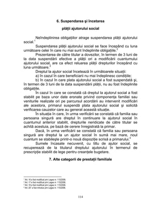 6. Suspendarea şi încetarea
plăţii ajutorului social
Neîndeplinirea obligaţiilor atrage suspendarea plăţii ajutorului
social.1
Suspendarea plăţii ajutorului social se face începând cu luna
următoare celei în care nu mai sunt îndeplinite obligaţiile.2
Prezentarea de către titular a dovezilor, în termen de 3 luni de
la data suspendării efective a plăţii ori a modificării cuantumului
ajutorului social, are ca efect reluarea plăţii drepturilor începând cu
luna următoare.3
Dreptul la ajutor social încetează în următoarele situaţii:
a) în cazul în care beneficiarii nu mai îndeplinesc condiţiile;
b) în cazul în care plata ajutorului social a fost suspendată şi,
în termen de 3 luni de la data suspendării plăţii, nu au fost îndeplinite
obligaţiile.
În cazul în care se constată că dreptul la ajutorul social a fost
stabilit pe baza unor date eronate privind componenţa familiei sau
veniturile realizate ori pe parcursul acordării au intervenit modificări
ale acestora, primarul suspendă plata ajutorului social şi solicită
verificarea cauzelor care au generat această situaţie.
În situaţia în care, în urma verificării se constată că familia sau
persoana singură are dreptul în continuare la ajutorul social în
cuantumul anterior stabilit, drepturile neridicate de către titular se
achită acestuia, pe bază de cerere înregistrată la primar.
Dacă, în urma verificării se constată că familia sau persoana
singură are dreptul la un ajutor social în sumă mai mare, noul
cuantum se stabileşte printr-o nouă dispoziţie scrisă a primarului.4
Sumele încasate necuvenit, cu titlu de ajutor social, se
recuperează de la titularul dreptului ajutorului în termenul de
prescripţie stabilit de lege pentru creanţele bugetare.
7. Alte categorii de prestaţii familiale
1 Art. 16 a fost modificat prin Legea nr. 115/2006.
2 Art. 17 a fost modificat prin Legea nr. 115/2006.
3 Art. 18 a fost modificat prin Legea nr. 115/2006.
4 Art. 201 a fost introdus prin Legea nr. 115/2006.
114
 
