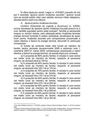 În afara ajutorului social, Legea nr. 416/2001 prevede că mai
pot fi acordate: ajutorul pentru încălzirea locuinţei1
; ajutorul social
care se acordă soţiilor celor care satisfac serviciul militar obligatoriu;
alocaţia pentru copiii nou-născuţi.
A. Ajutorul pentru încălzirea locuinţei
Conform Ordonanţei de urgenţă a Guvernului nr. 5/2003,
privind acordarea de ajutoare pentru încălzirea locuinţei precum şi a
unor facilităţi populaţiei pentru plata energiei2
, familiile şi persoanele
singure cu venituri reduse, care utilizează pentru încălzirea locuinţei
energie termică furnizată în sistem centralizat, beneficiază de ajutor
lunar pentru încălzirea locuinţei prin compensarea procentuală a
valorii efective a facturii la energie termică, denumită în continuare
compensare.
În funcţie de veniturile medii nete lunare pe membru de
familie, pentru perioada ianuarie-martie 2008 a sezonului rece 1
noiembrie 2007-31 martie 2008, compensarea procentuală a valorii
efective a facturii la energie termică, se acordă după cum urmează:
a) în proporţie de 90% pentru familie, în situaţia în care venitul
net mediu lunar pe membru de familie, respectiv al persoanei
singure, se situează până la 125 lei;
b) în proporţie de 80% pentru familie, în situaţia în care venitul
net mediu lunar pe membru de familie, respectiv al persoanei
singure, se situează între 125,1 lei şi 170 lei;
c) în proporţie de 70% pentru familie, în situaţia în care venitul
net mediu lunar pe membru de familie, respectiv al persoanei
singure, se situează între 170,1 lei şi 210 lei;
d) în proporţie de 60% pentru familie, în situaţia în care venitul
net mediu lunar pe membru de familie, respectiv al persoanei
singure, se situează între 210,1 lei şi 250 lei;
e) în proporţie de 50% pentru familie, în situaţia în care venitul
net mediu lunar pe membru de familie, respectiv al persoanei
singure, se situează între 250,1 lei şi 290 lei;
f) în proporţie de 40% pentru familie, în situaţia în care venitul
net mediu lunar pe membru de familie, respectiv al persoanei
singure, se situează între 290,1 lei şi 345 lei;
1 A se vedea Hotărârea de Guvern nr. 1197/2007,( publicată în Monitorul Oficial al României, Partea I, nr. 687 din 9 octombrie
2007).
2 Publicată în Monitorul Oficial al României, Partea I, nr. 119 din 25 februarie 2003) modificată ulterior, inclusiv prin Ordonanţa de
urgenţă a Guvernului nr. 121/2007(publicată în Monitorul Oficial al României, Partea I, nr. 747 din 5 noiembrie 2007).
115
 