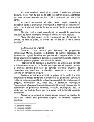 În urma analizei cererii şi a actelor doveditoare primarul
dispune, în cel mult 10 zile de la data înregistrării cererii, acordarea
sau neacordarea alocaţiei pentru copiii nou-născuţi, prin dispoziţie
scrisă.
În cazul neacordării alocaţiei pentru copiii nou-născuţi
dispoziţia scrisă a primarului, cuprinzând şi motivele de respingere,
este comunicată solicitantului în termen de 5 zile de la data emiterii
acesteia.1
Alocaţia pentru copiii nou-născuţi se acordă în cuantumul
prevăzut de actele normative în vigoare la data naşterii copilului.
Plata alocaţiei pentru copiii nou-născuţi se efectuează de
primar, pe stat de plată, în termen de 10 zile de la data primirii
sumelor.2
D. Ajutoarele de urgenţă
Guvernul poate aproba prin hotărâre, la propunerea
Ministerului Muncii, Familiei, şi Egalităţii de Şanse acordarea de
ajutoare de urgenţă familiilor sau persoanelor singure aflate în una
dintre situaţiile de necesitate cauzate de calamităţi naturale, incendii,
accidente, precum şi pentru alte situaţii deosebite.3
Propunerea de acordare a ajutoarelor de urgenţă are la bază
solicitarea unui membru de familie sau a persoanei singure, precum
şi ancheta socială prin care se certifică existenţa situaţiilor de
necesitate sau, după caz, a situaţiilor deosebite în care se află
familiile ori persoanele singure.
Ancheta socială este avizată de primar şi de prefect şi este
efectuată de direcţia teritorială în colaborare cu personalul serviciului
public de asistenţă socială din subordinea consiliului local al comunei,
oraşului, municipiului sau, după caz, al sectorului municipiului
Bucureşti ori, al compartimentului de asistenţă socială din aparatul de
specialitate al primarului comunei, oraşului, municipiului sau, al
sectorului municipiului Bucureşti, în a cărui rază teritorială locuieşte
solicitantul.4
.
Ajutoarele de urgenţă se acordă pentru acoperirea nevoilor de
bază ale familiei sau persoanei singure, în vederea susţinerii
acestora.
1 Art. 48 din Normele metodologice.
2 Art. 51 din Normele metodologice.
3 Art. 53 din Normele metodologice.
4 Art. 54 din Normele metodologice, a se vedea şi anexa 4 din aceleaşi norme.
119
 