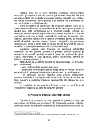 Scopul este de a crea condiţiile necesare implementării
măsurilor şi acţiunilor sociale pentru garantarea dreptului fiecărei
persoane aflate într-o situaţie de nevoie socială, datorată unor motive
de natură economică, fizică, psihică sau socială, de a beneficia de
servicii sociale şi prestaţii sociale.
Spre deosebire de raporturile de asigurări sociale, care au o
sferă de cuprindere mai redusă datorită calităţii de asigurat şi care, la
rândul său, este condiţionată de o anumită situaţie juridică, de
exemplu, cea de salariat, raporturile de asistenţă socială au o arie de
cuprindere mult mai extinsă, derivată din noţiunea de nevoie. Într-
adevăr, asistenţa socială are o vocaţie universală pentru că nevoia,
odată dovedită, permite accesul tuturor categoriilor de persoane
defavorizate, adică a celor aflaţi în situaţii dificile din punct de vedere
material, la prestaţiile ce se acordă în astfel de situaţii.
Asistenţa socială este finanţată pe principiul solidarităţii
naţionale, iar din sumele alocate se plătesc diverse ajutoare şi
alocaţii şi se acordă prestaţii în natură (masa la cantinele de ajutor
social, întreţinerea în şcoli speciale, creşe, maternităţi, cămine de
bătrâni, cămine spital etc.).
Raporturile de asistenţă socială se caracterizează, în principal,
prin următoarele:1
– sunt reglementate exclusiv prin lege;
– subiectele lor sunt persoanele fizice aflate în nevoie, pe de o
parte şi statul, prin organismele sale specializate, pe de altă parte;
– în conţinutul acestor raporturi intră dreptul persoanelor
asistate social de a primi prestaţiile în bani sau în natură stabilite de
lege, precum şi obligaţia organelor specializate ale statului de a le
acorda;
– prestaţiile au un cuantum forfetar şi ele nu sunt în mod
obligatoriu succesive ca cele de asigurări sociale.
4. Principiile dreptului securităţii sociale
Termenul de principiu îşi are originea în grecescul arhe, pe
care latinii l-au tradus cu principium2
. El înseamnă început, obârşie,
având şi sensul de element fundamental. Orice principiu este deci un
1 A se vedea Alexandru Athanasiu, op. cit., 29-30.
2 Gheorghe Mihai, Radu I. Motica, Fundamentele dreptului. Teoria şi filozofia dreptului, Editura ALL, Bucureşti, 1997, p. 119.
12
 