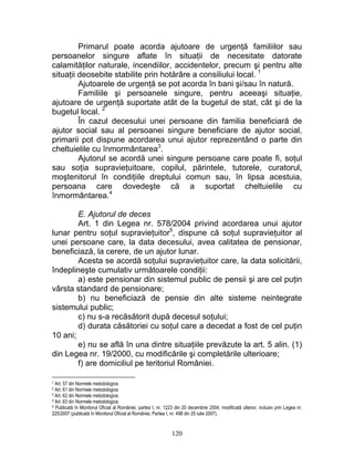 Primarul poate acorda ajutoare de urgenţă familiilor sau
persoanelor singure aflate în situaţii de necesitate datorate
calamităţilor naturale, incendiilor, accidentelor, precum şi pentru alte
situaţii deosebite stabilite prin hotărâre a consiliului local. 1
Ajutoarele de urgenţă se pot acorda în bani şi/sau în natură.
Familiile şi persoanele singure, pentru aceeaşi situaţie,
ajutoare de urgenţă suportate atât de la bugetul de stat, cât şi de la
bugetul local. 2
În cazul decesului unei persoane din familia beneficiară de
ajutor social sau al persoanei singure beneficiare de ajutor social,
primarii pot dispune acordarea unui ajutor reprezentând o parte din
cheltuielile cu înmormântarea3
.
Ajutorul se acordă unei singure persoane care poate fi, soţul
sau soţia supravieţuitoare, copilul, părintele, tutorele, curatorul,
moştenitorul în condiţiile dreptului comun sau, în lipsa acestuia,
persoana care dovedeşte că a suportat cheltuielile cu
înmormântarea.4
E. Ajutorul de deces
Art. 1 din Legea nr. 578/2004 privind acordarea unui ajutor
lunar pentru soţul supravieţuitor5
, dispune că soţul supravieţuitor al
unei persoane care, la data decesului, avea calitatea de pensionar,
beneficiază, la cerere, de un ajutor lunar.
Acesta se acordă soţului supravieţuitor care, la data solicitării,
îndeplineşte cumulativ următoarele condiţii:
a) este pensionar din sistemul public de pensii şi are cel puţin
vârsta standard de pensionare;
b) nu beneficiază de pensie din alte sisteme neintegrate
sistemului public;
c) nu s-a recăsătorit după decesul soţului;
d) durata căsătoriei cu soţul care a decedat a fost de cel puţin
10 ani;
e) nu se află în una dintre situaţiile prevăzute la art. 5 alin. (1)
din Legea nr. 19/2000, cu modificările şi completările ulterioare;
f) are domiciliul pe teritoriul României.
1 Art. 57 din Normele metodologice.
2 Art. 61 din Normele metodologice.
3 Art. 62 din Normele metodologice.
4 Art. 63 din Normele metodologice.
5 Publicată în Monitorul Oficial al României, partea I, nr. 1223 din 20 decembrie 2004, modificată ulterior, inclusiv prin Legea nr.
225/2007 (publicată în Monitorul Oficial al României, Partea I, nr. 498 din 25 iulie 2007).
120
 