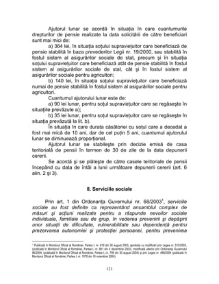 Ajutorul lunar se acordă în situaţia în care cuantumurile
drepturilor de pensie realizate la data solicitării de către beneficiari
sunt mai mici de:
a) 364 lei, în situaţia soţului supravieţuitor care beneficiază de
pensie stabilită în baza prevederilor Legii nr. 19/2000, sau stabilită în
fostul sistem al asigurărilor sociale de stat, precum şi în situaţia
soţului supravieţuitor care beneficiază atât de pensie stabilită în fostul
sistem al asigurărilor sociale de stat, cât şi în fostul sistem al
asigurărilor sociale pentru agricultori;
b) 140 lei, în situaţia soţului supravieţuitor care beneficiază
numai de pensie stabilită în fostul sistem al asigurărilor sociale pentru
agricultori.
Cuantumul ajutorului lunar este de:
a) 90 lei lunar, pentru soţul supravieţuitor care se regăseşte în
situaţiile prevăzute a);
b) 35 lei lunar, pentru soţul supravieţuitor care se regăseşte în
situaţia prevăzută la lit. b).
În situaţia în care durata căsătoriei cu soţul care a decedat a
fost mai mică de 10 ani, dar de cel puţin 5 ani, cuantumul ajutorului
lunar se diminuează proporţional.
Ajutorul lunar se stabileşte prin decizie emisă de casa
teritorială de pensii în termen de 30 de zile de la data depunerii
cererii.
Se acordă şi se plăteşte de către casele teritoriale de pensii
începând cu data de întâi a lunii următoare depunerii cererii (art. 6
alin. 2 şi 3).
8. Serviciile sociale
Prin art. 1 din Ordonanţa Guvernului nr. 68/20031
, serviciile
sociale au fost definite ca reprezentând ansamblul complex de
măsuri şi acţiuni realizate pentru a răspunde nevoilor sociale
individuale, familiale sau de grup, în vederea prevenirii şi depăşirii
unor situaţii de dificultate, vulnerabilitate sau dependenţă pentru
prezervarea autonomiei şi protecţiei persoanei, pentru prevenirea
1 Publicată în Monitorul Oficial al României, Partea I, nr. 619 din 30 august 2003, aprobata cu modificări prin Legea nr. 515/2003,
(publicată în Monitorul Oficial al României, Partea I, nr. 861 din 4 decembrie 2003), modificată ulterior prin Ordonanţa Guvernului
86/2004, (publicată în Monitorul Oficial al României, Partea I, nr. 799 din 30 august 2004) şi prin Legea nr. 488/2004 (publicată în
Monitorul Oficial al României, Partea I, nr. 1078 din 19 noiembrie 2004).
121
 