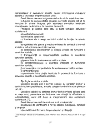 marginalizării şi excluziunii sociale, pentru promovarea incluziunii
sociale şi în scopul creşterii calităţii vieţii.
Serviciile sociale sunt asigurate de furnizorii de servicii sociale.
În funcţie de complexitatea situaţiei, serviciile sociale pot să fie
furnizate în sistem integrat, prin asocierea serviciilor medicale,
educaţionale, de locuire şi de ocupare în muncă.
Principiile şi valorile care stau la baza furnizării serviciilor
sociale sunt:
a) solidaritatea socială;
b) unicitatea persoanei;
c) libertatea de a alege serviciul social în funcţie de nevoia
socială;
d) egalitatea de şanse şi nediscriminarea la accesul la servicii
sociale şi în furnizarea serviciilor sociale;
e) participarea beneficiarilor la întregul proces de furnizare a
serviciilor sociale;
f) transparenţă şi responsabilitate publică în acordarea
serviciilor sociale;
g) proximitate în furnizarea serviciilor sociale;
h) complementaritate şi abordare integrată în furnizarea
serviciilor sociale;
j) concurenţă şi competitivitate în furnizarea serviciilor sociale;
i) confidenţialitate;
k) parteneriat între părţile implicate în procesul de furnizare a
serviciilor sociale şi beneficiarii acestora.
Tipologia serviciilor sociale
Serviciile sociale pot fi servicii sociale cu caracter primar şi
servicii sociale specializate, ambele categorii având caracter proactiv
(art. 31
).
Serviciile sociale cu caracter primar sunt serviciile sociale care
au drept scop prevenirea sau limitarea unor situaţii de dificultate ori
vulnerabilitate, care pot duce la marginalizare sau excluziune
socială.(art. 32
).
Serviciile sociale definite mai sus sunt următoarele:1
a) activităţi de identificare a nevoii sociale individuale, familiale
şi de grup;
b) activităţi de informare despre drepturi şi obligaţii;
1 Articol introdus prin Ordonanţa Guvernului 86/2004, publicată în Monitorul Oficial al României, Partea I, nr. 799 din 30 august
2004.
122
 