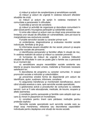 c) măsuri şi acţiuni de conştientizare şi sensibilizare socială;
d) măsuri şi acţiuni de urgenţă în vederea reducerii efectelor
situaţiilor de criză;
e) măsuri şi acţiuni de sprijin în vederea menţinerii în
comunitate a persoanelor în dificultate;
f) activităţi şi servicii de consiliere;
g) măsuri şi activităţi de organizare şi dezvoltare comunitară în
plan social pentru încurajarea participării şi solidarităţii sociale;
h) orice alte măsuri şi acţiuni care au drept scop prevenirea sau
limitarea unor situaţii de dificultate ori vulnerabilitate, care pot duce la
marginalizare sau excluziune socială.
Funcţiile serviciilor sociale cu caracter primar sunt:
a) evidenţierea, diagnosticarea şi evaluarea nevoilor sociale
individuale, familiale şi de grup;
b) informarea asupra situaţiilor de risc social, precum şi asupra
drepturilor sociale ale persoanei;
c) identificarea persoanelor şi familiilor aflate în situaţii de risc,
în vederea realizării de acţiuni şi măsuri cu caracter preventiv;
d) furnizarea de măsuri de urgenţă în vederea înlăturării
situaţiei de dificultate în care se poate găsi o familie sau o persoană
la un moment dat;
e) sensibilizare asupra necesităţilor sociale existente sau
latente şi asupra resurselor umane, materiale şi financiare necesare
satisfacerii lor;
f) dezvoltarea de programe cu caracter comunitar, în scopul
promovării sociale a indivizilor şi colectivităţilor;
g) prevenirea oricărei forme de dependenţă prin acţiuni de
identificare, ajutor, susţinere, informare, consiliere;
h) asigurarea transferului şi monitorizării beneficiarului, atunci
când situaţia acestuia o cere, spre serviciile sociale specializate;
i) gestionarea activă a procedurilor de conlucrare cu celelalte
servicii, cum ar fi cele educaţionale, medicale, de locuire, ocupare şi
altele asemenea;
j) consiliere pentru persoanele şi familiile care adoptă copii sau
care au minori în plasament ori încredinţare;
k) consiliere pentru tinerii care părăsesc instituţiile pentru
protecţia copilului.
Serviciile sociale specializate sunt serviciile sociale care au
drept scop menţinerea, refacerea sau dezvoltarea capacităţilor
individuale pentru depăşirea unei situaţii de nevoie socială.
123
 